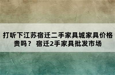 打听下江苏宿迁二手家具城家具价格贵吗？ 宿迁2手家具批发市场